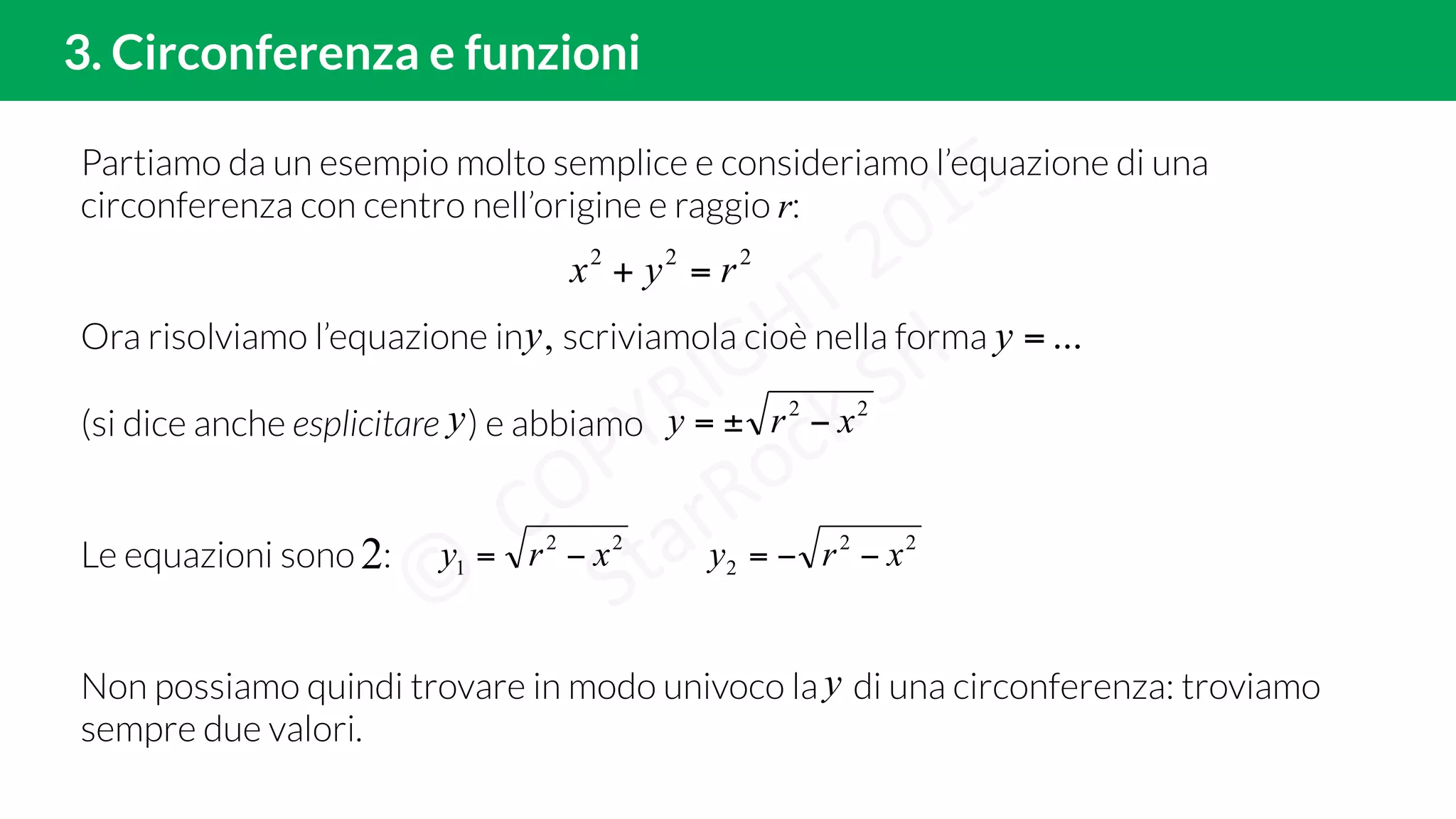 Partiamo da un esempio molto semplice e consideriamo l’equazione di una
circonferenza con centro nell’origine e raggio r:
Ora risolviamo l’equazione in , scriviamola cioè nella forma
(si dice anche esplicitare ) e abbiamo
Le equazioni sono :
Non possiamo quindi trovare in modo univoco la di una circonferenza: troviamo
sempre due valori.
222
ryx =+
22
2 xry −−=
2. Circonferenza, funzioni, condizione di esistenza3. Circonferenza e funzioni
...=yy
y 22
xry −±=
2 22
1 xry −=
y
 