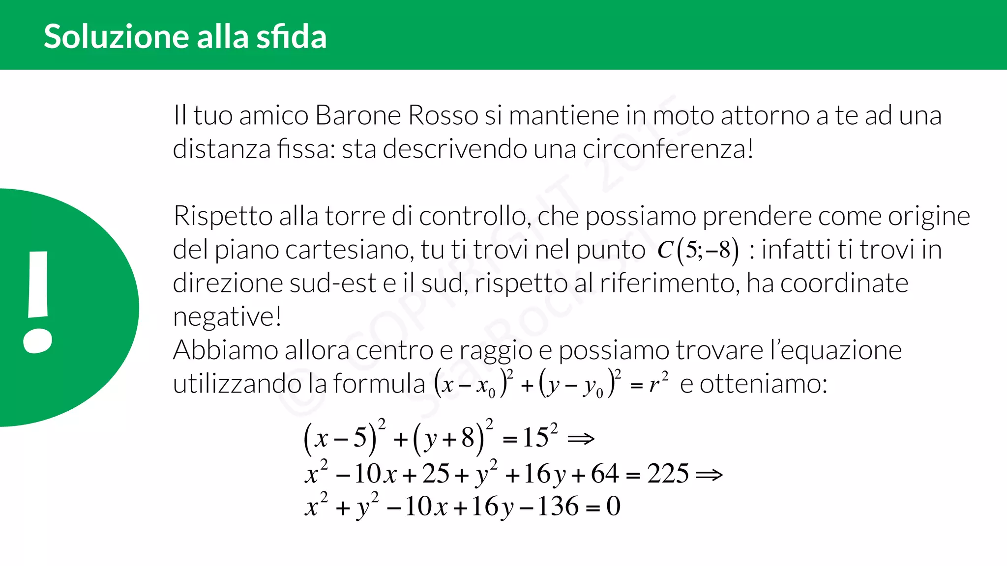 !!
Soluzione alla sﬁda
Il tuo amico Barone Rosso si mantiene in moto attorno a te ad una
distanza ﬁssa: sta descrivendo una circonferenza!
Rispetto alla torre di controllo, che possiamo prendere come origine
del piano cartesiano, tu ti trovi nel punto : infatti ti trovi in
direzione sud-est e il sud, rispetto al riferimento, ha coordinate
negative!
Abbiamo allora centro e raggio e possiamo trovare l’equazione
utilizzando la formula e otteniamo:
C 5;−8( )
( ) ( ) 22
0
2
0 ryyxx =−+−
x − 5( )
2
+ y+8( )
2
=152
⇒
x2
−10x + 25+ y2
+16y+ 64 = 225 ⇒
x2
+ y2
−10x +16y −136 = 0
 
