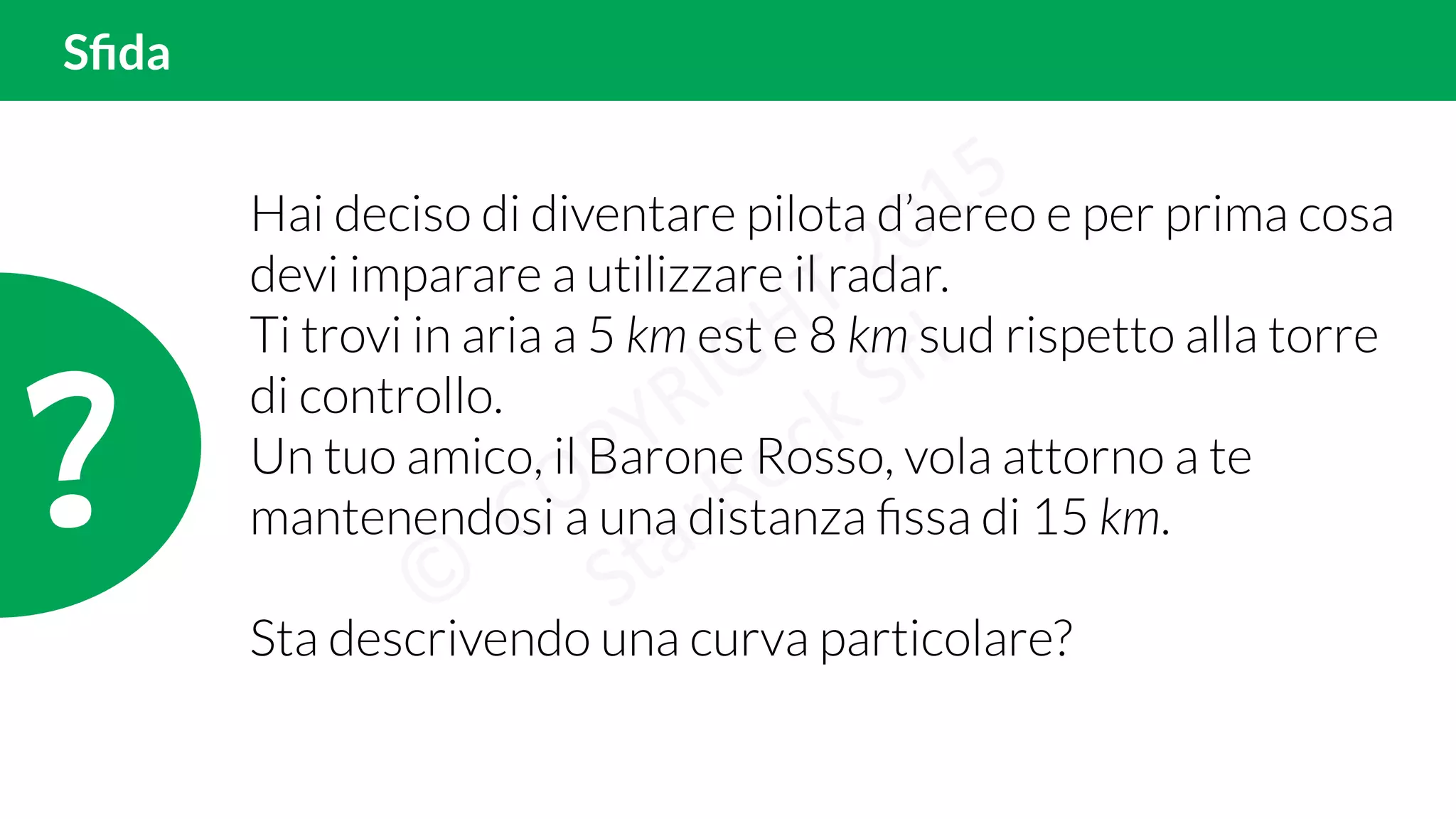 Sﬁda
?!
Hai deciso di diventare pilota d’aereo e per prima cosa
devi imparare a utilizzare il radar.
Ti trovi in aria a 5 km est e 8 km sud rispetto alla torre
di controllo.
Un tuo amico, il Barone Rosso, vola attorno a te
mantenendosi a una distanza ﬁssa di 15 km.
Sta descrivendo una curva particolare?
 