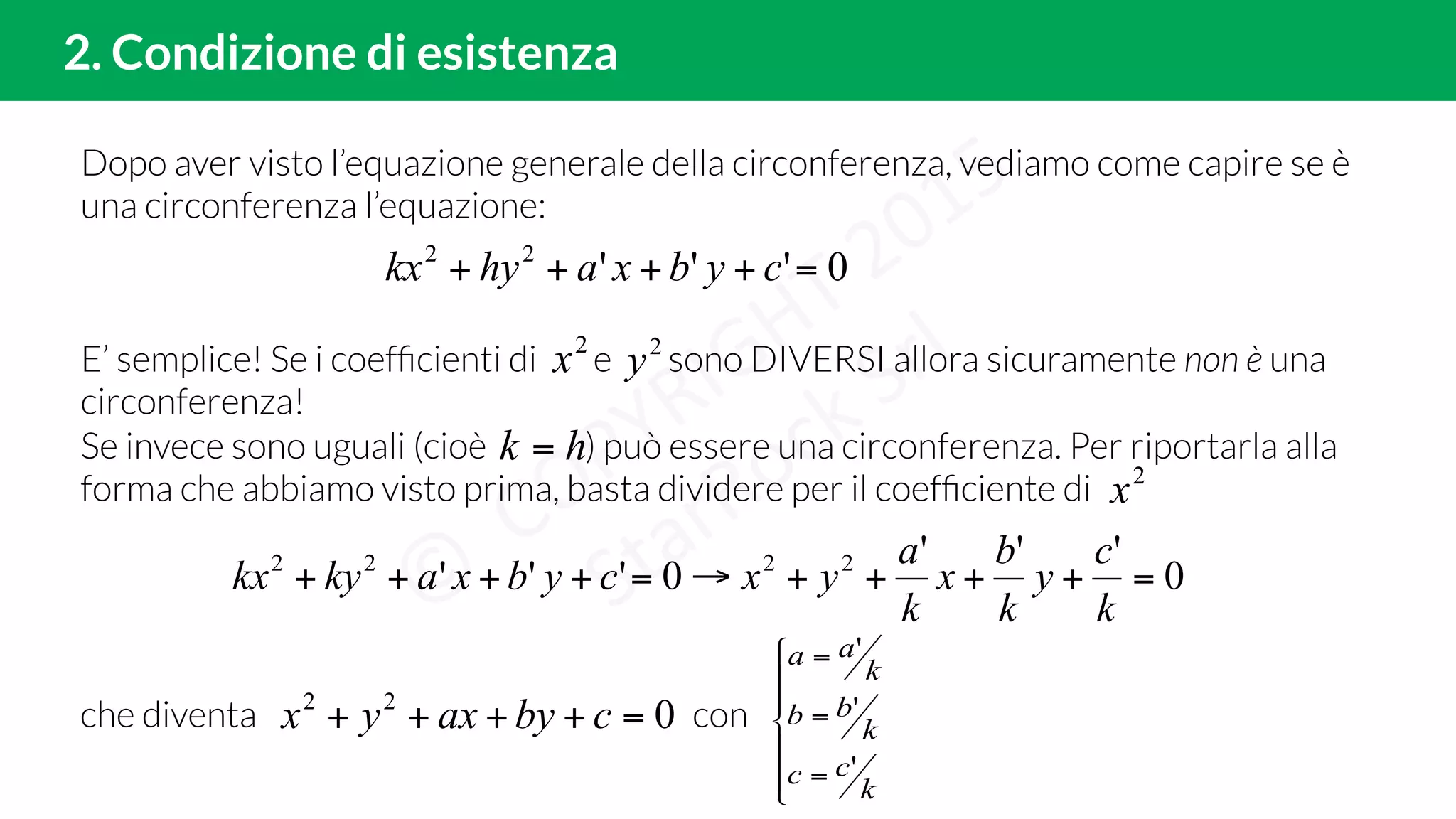 Dopo aver visto l’equazione generale della circonferenza, vediamo come capire se è
una circonferenza l’equazione:
2. Condizione di esistenza
0'''22
=++++ cybxahykx
E’ semplice! Se i coefﬁcienti di e sono DIVERSI allora sicuramente non è una
circonferenza!
Se invece sono uguali (cioè ) può essere una circonferenza. Per riportarla alla
forma che abbiamo visto prima, basta dividere per il coefﬁciente di
2
x 2
y
hk =
2
x
0
'''
0''' 2222
=++++→=++++
k
c
y
k
b
x
k
a
yxcybxakykx
che diventa con022
=++++ cbyaxyx
!
!
"
!
!
#
$
=
=
=
k
cc
k
bb
k
aa
'
'
'
 