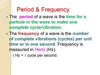 Period & Frequency
 The period of a wave is the time for a
particle in the wave to make one
complete cycle/vibration.
 The frequency of a wave is the number
of complete vibrations (cycles) per unit
time or in one second. Frequency is
measured in Hertz (Hz).
1 Hz = 1 cycle per second.
 