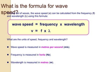  Wave speed is measured in metres per second (m/s).
What is the formula for wave
speed?For any set of waves, the wave speed (v) can be calculated from the frequency (f)
and wavelength () using this formula:
What are the units of speed, frequency and wavelength?
 Frequency is measured in hertz (Hz).
 Wavelength is measured in metres (m).
wave speed = frequency x wavelength
v = f x 
 