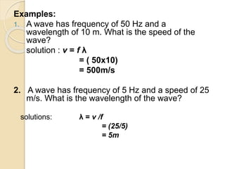 Examples:
1. A wave has frequency of 50 Hz and a
wavelength of 10 m. What is the speed of the
wave?
solution : v = f λ
= ( 50x10)
= 500m/s
2. A wave has frequency of 5 Hz and a speed of 25
m/s. What is the wavelength of the wave?
solutions: λ = v /f
= (25/5)
= 5m
 