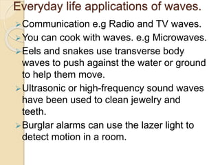 Everyday life applications of waves.
Communication e.g Radio and TV waves.
You can cook with waves. e.g Microwaves.
Eels and snakes use transverse body
waves to push against the water or ground
to help them move.
Ultrasonic or high-frequency sound waves
have been used to clean jewelry and
teeth.
Burglar alarms can use the lazer light to
detect motion in a room.
 