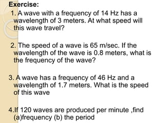 Exercise:
1. A wave with a frequency of 14 Hz has a
wavelength of 3 meters. At what speed will
this wave travel?
2. The speed of a wave is 65 m/sec. If the
wavelength of the wave is 0.8 meters, what is
the frequency of the wave?
3. A wave has a frequency of 46 Hz and a
wavelength of 1.7 meters. What is the speed
of this wave
4.If 120 waves are produced per minute ,find
(a)frequency (b) the period
 