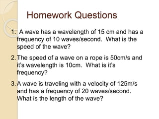 1. A wave has a wavelength of 15 cm and has a
frequency of 10 waves/second. What is the
speed of the wave?
2.The speed of a wave on a rope is 50cm/s and
it’s wavelength is 10cm. What is it’s
frequency?
3.A wave is traveling with a velocity of 125m/s
and has a frequency of 20 waves/second.
What is the length of the wave?
Homework Questions
 