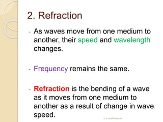 2. Refraction
- As waves move from one medium to
another, their speed and wavelength
changes.
- Frequency remains the same.
- Refraction is the bending of a wave
as it moves from one medium to
another as a result of change in wave
speed. n.a rasih/waves
 