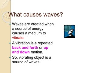 What causes waves?
 Waves are created when
a source of energy
causes a medium to
vibrate.
 A vibration is a repeated
back and forth or up
and down motion.
 So, vibrating object is a
source of waves
 
