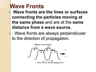 Wave Fronts
 Wave fronts are the lines or surfaces
connecting the particles moving at
the same phase and are at the same
distance from a wave source.
 · Wave fronts are always perpendicular
to the direction of propagation.
 