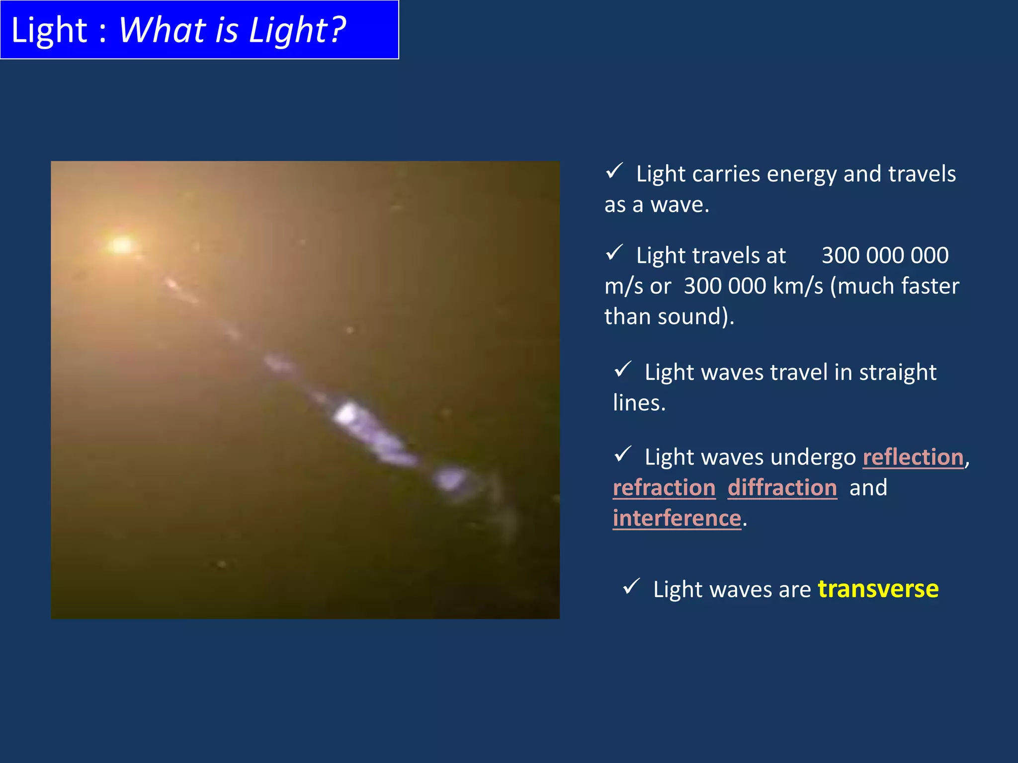Light : What is Light?
 Light carries energy and travels
as a wave.
 Light travels at 300 000 000
m/s or 300 000 km/s (much faster
than sound).
 Light waves travel in straight
lines.
 Light waves undergo reflection,
refraction diffraction and
interference.
 Light waves are transverse
 