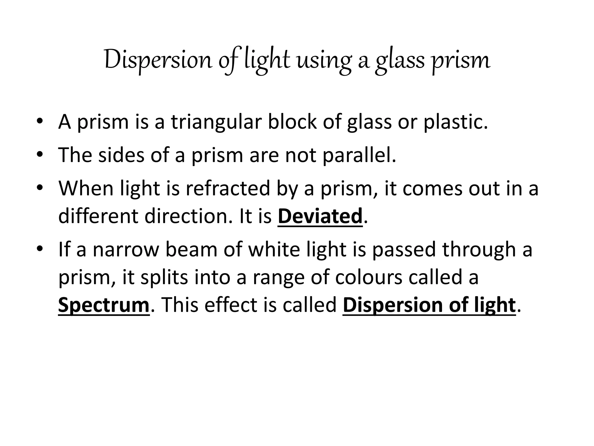 Dispersion of light using a glass prism
• A prism is a triangular block of glass or plastic.
• The sides of a prism are not parallel.
• When light is refracted by a prism, it comes out in a
different direction. It is Deviated.
• If a narrow beam of white light is passed through a
prism, it splits into a range of colours called a
Spectrum. This effect is called Dispersion of light.
 