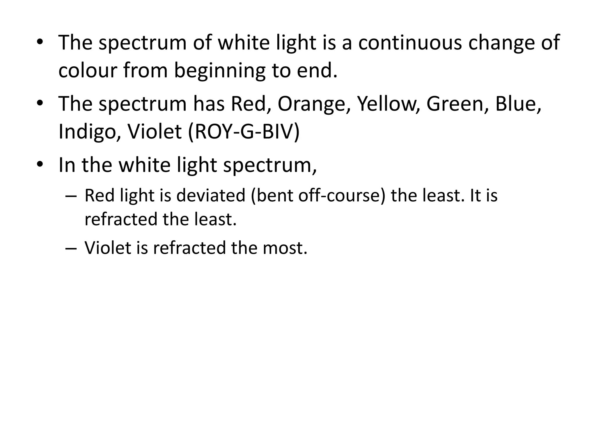 • The spectrum of white light is a continuous change of
colour from beginning to end.
• The spectrum has Red, Orange, Yellow, Green, Blue,
Indigo, Violet (ROY-G-BIV)
• In the white light spectrum,
– Red light is deviated (bent off-course) the least. It is
refracted the least.
– Violet is refracted the most.
 