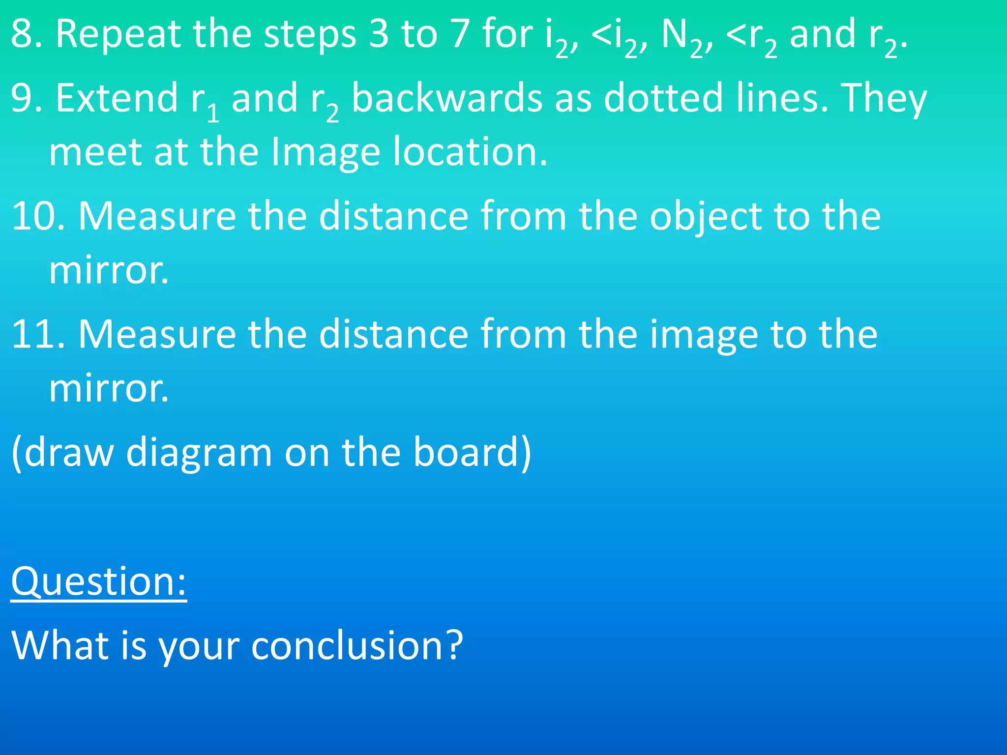 8. Repeat the steps 3 to 7 for i2, <i2, N2, <r2 and r2.
9. Extend r1 and r2 backwards as dotted lines. They
meet at the Image location.
10. Measure the distance from the object to the
mirror.
11. Measure the distance from the image to the
mirror.
(draw diagram on the board)
Question:
What is your conclusion?
 