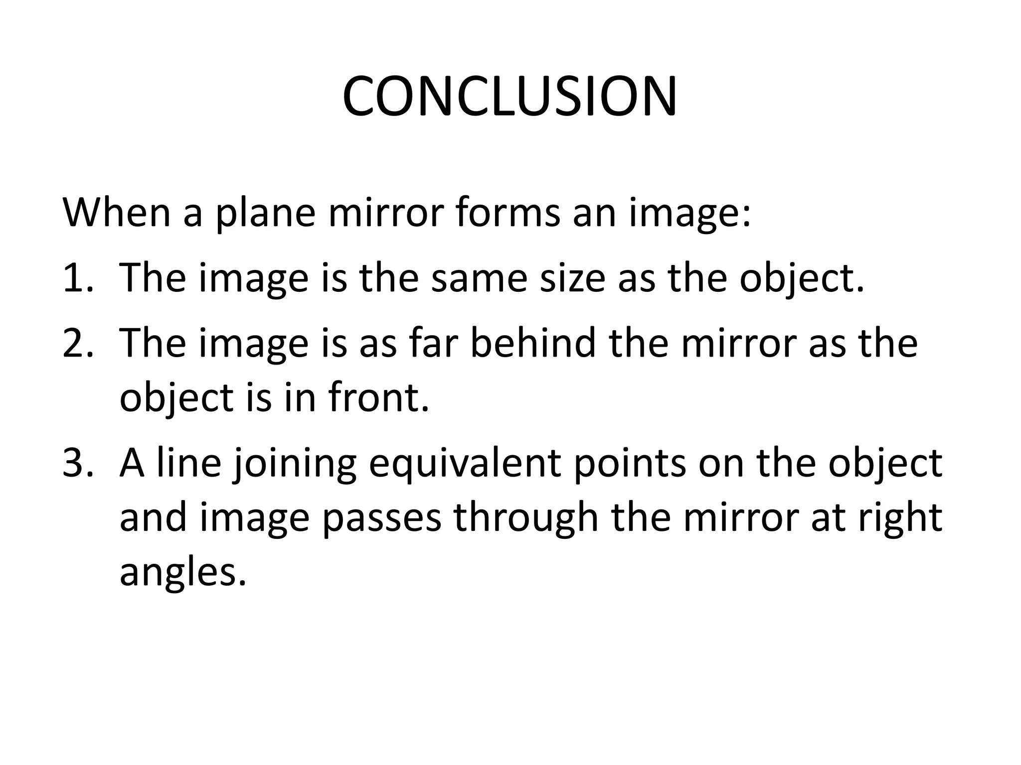 CONCLUSION
When a plane mirror forms an image:
1. The image is the same size as the object.
2. The image is as far behind the mirror as the
object is in front.
3. A line joining equivalent points on the object
and image passes through the mirror at right
angles.
 