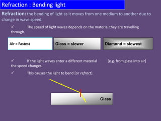 Refraction : Bending light
 The speed of light waves depends on the material they are travelling
through.
 If the light waves enter a different material [e.g. from glass into air]
the speed changes.
 This causes the light to bend [or refract].
Air = Fastest Diamond = slowestGlass = slower
Glass
Refraction: the bending of light as it moves from one medium to another due to
change in wave speed.
 