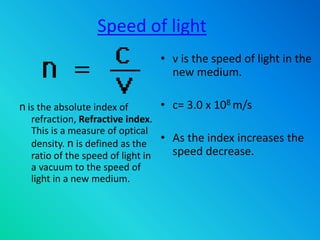 Speed of light
• v is the speed of light in the
new medium.
• c= 3.0 x 108 m/s
• As the index increases the
speed decrease.
n is the absolute index of
refraction, Refractive index.
This is a measure of optical
density. n is defined as the
ratio of the speed of light in
a vacuum to the speed of
light in a new medium.
 