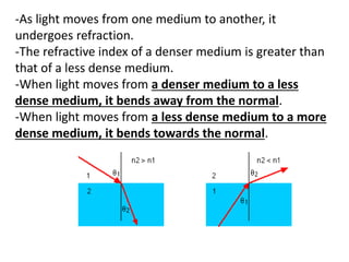 -As light moves from one medium to another, it
undergoes refraction.
-The refractive index of a denser medium is greater than
that of a less dense medium.
-When light moves from a denser medium to a less
dense medium, it bends away from the normal.
-When light moves from a less dense medium to a more
dense medium, it bends towards the normal.
 