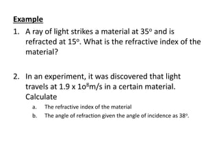 Example
1. A ray of light strikes a material at 35o and is
refracted at 15o. What is the refractive index of the
material?
2. In an experiment, it was discovered that light
travels at 1.9 x 1o8m/s in a certain material.
Calculate
a. The refractive index of the material
b. The angle of refraction given the angle of incidence as 38o.
 