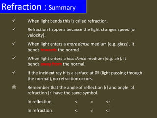 Refraction : Summary
 When light bends this is called refraction.
 Refraction happens because the light changes speed [or
velocity].
 When light enters a more dense medium [e.g. glass], it
bends towards the normal.
 When light enters a less dense medium [e.g. air], it
bends away from the normal.
 If the incident ray hits a surface at 0º (light passing through
the normal), no refraction occurs.
 Remember that the angle of reflection [r] and angle of
refraction [r] have the same symbol.
In reflection, <i = <r
In refraction, <i  <r
 