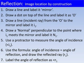 1. Draw a line and label it ‘mirror’.
2. Draw a dot on top of the line and label it as ‘O’
3. Draw a line (incident ray) from the ‘O’ to the
mirror and label it i1.
4. Draw a ‘Normal’ perpendicular to the point where
i1 meets the mirror and label it N1.
5. Use a protractor to measure the angle of incidence
(<i1).
6. Use the formula: angle of incidence = angle of
reflection, and draw the reflected ray (r1).
7. Label the angle of reflection as <r1
Reflection: Image location by construction
 