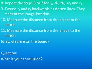 8. Repeat the steps 3 to 7 for i2, <i2, N2, <r2 and r2.
9. Extend r1 and r2 backwards as dotted lines. They
meet at the Image location.
10. Measure the distance from the object to the
mirror.
11. Measure the distance from the image to the
mirror.
(draw diagram on the board)
Question:
What is your conclusion?
 