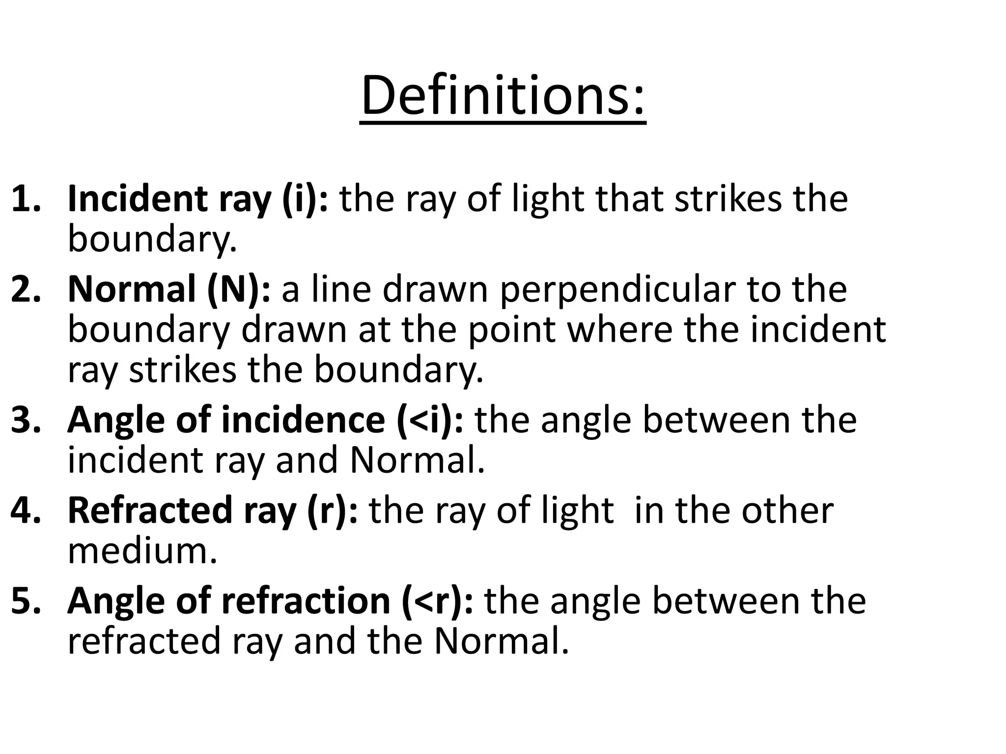 Definitions:
1. Incident ray (i): the ray of light that strikes the
boundary.
2. Normal (N): a line drawn perpendicular to the
boundary drawn at the point where the incident
ray strikes the boundary.
3. Angle of incidence (<i): the angle between the
incident ray and Normal.
4. Refracted ray (r): the ray of light in the other
medium.
5. Angle of refraction (<r): the angle between the
refracted ray and the Normal.
 