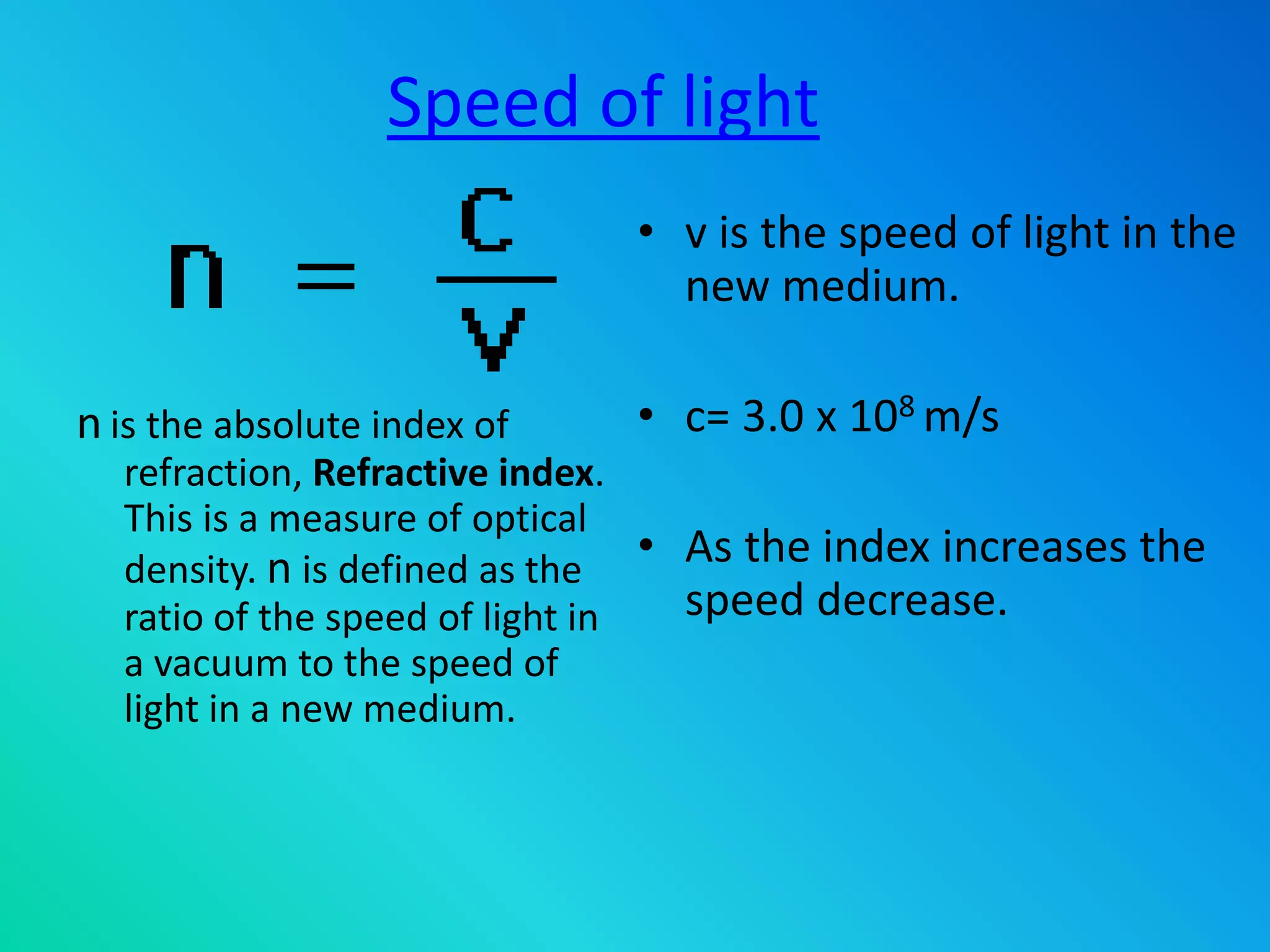 Speed of light
• v is the speed of light in the
new medium.
• c= 3.0 x 108 m/s
• As the index increases the
speed decrease.
n is the absolute index of
refraction, Refractive index.
This is a measure of optical
density. n is defined as the
ratio of the speed of light in
a vacuum to the speed of
light in a new medium.
 