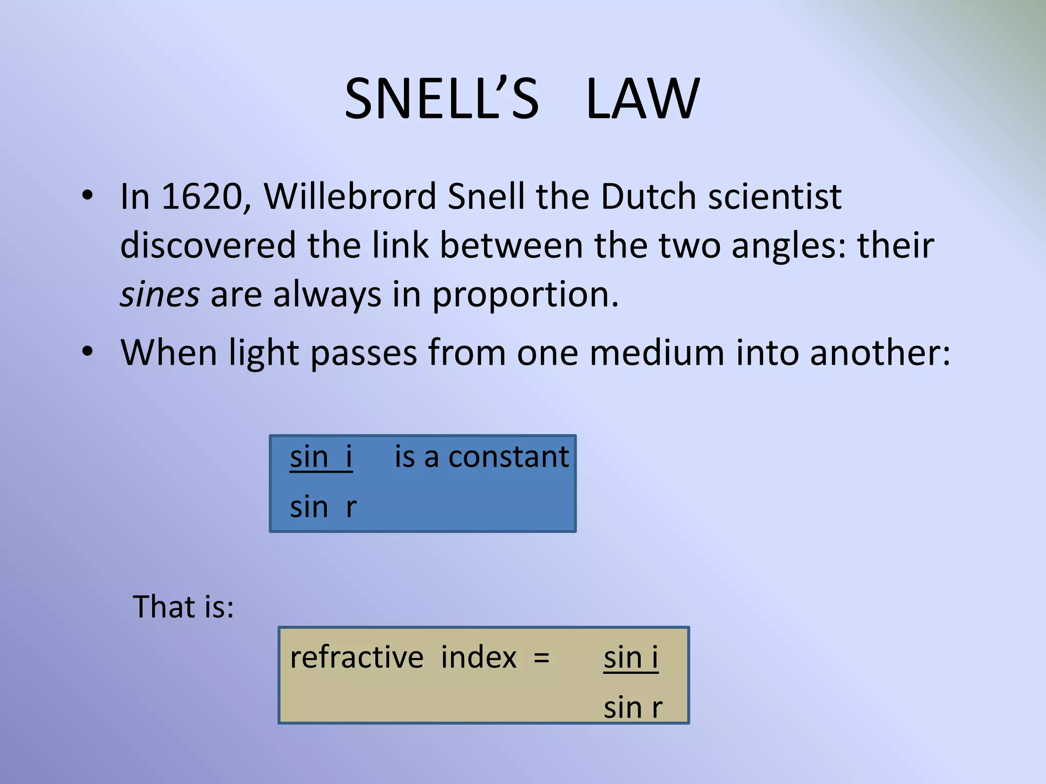 SNELL’S LAW
• In 1620, Willebrord Snell the Dutch scientist
discovered the link between the two angles: their
sines are always in proportion.
• When light passes from one medium into another:
sin i is a constant
sin r
That is:
refractive index = sin i
sin r
 