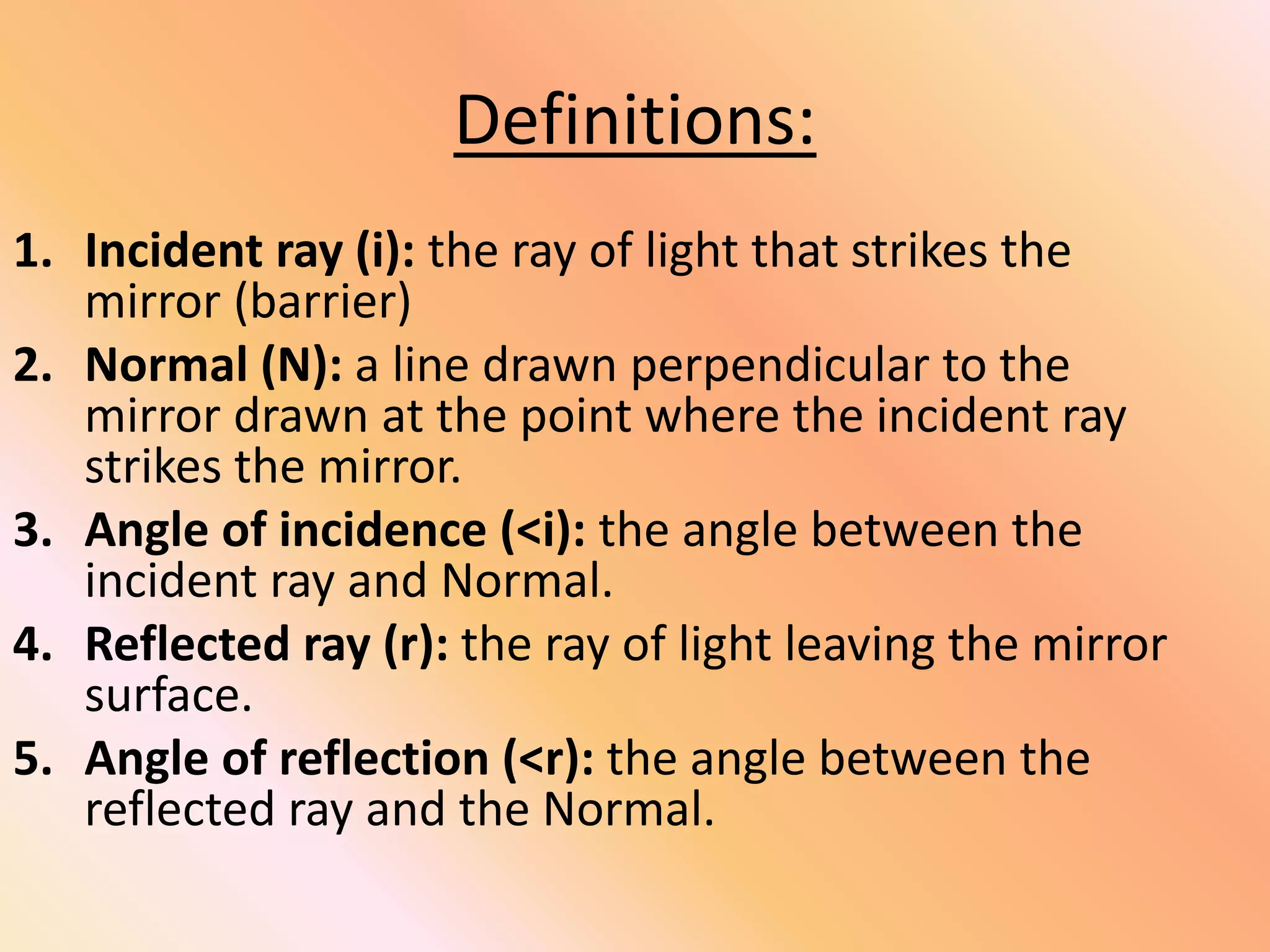Definitions:
1. Incident ray (i): the ray of light that strikes the
mirror (barrier)
2. Normal (N): a line drawn perpendicular to the
mirror drawn at the point where the incident ray
strikes the mirror.
3. Angle of incidence (<i): the angle between the
incident ray and Normal.
4. Reflected ray (r): the ray of light leaving the mirror
surface.
5. Angle of reflection (<r): the angle between the
reflected ray and the Normal.
 