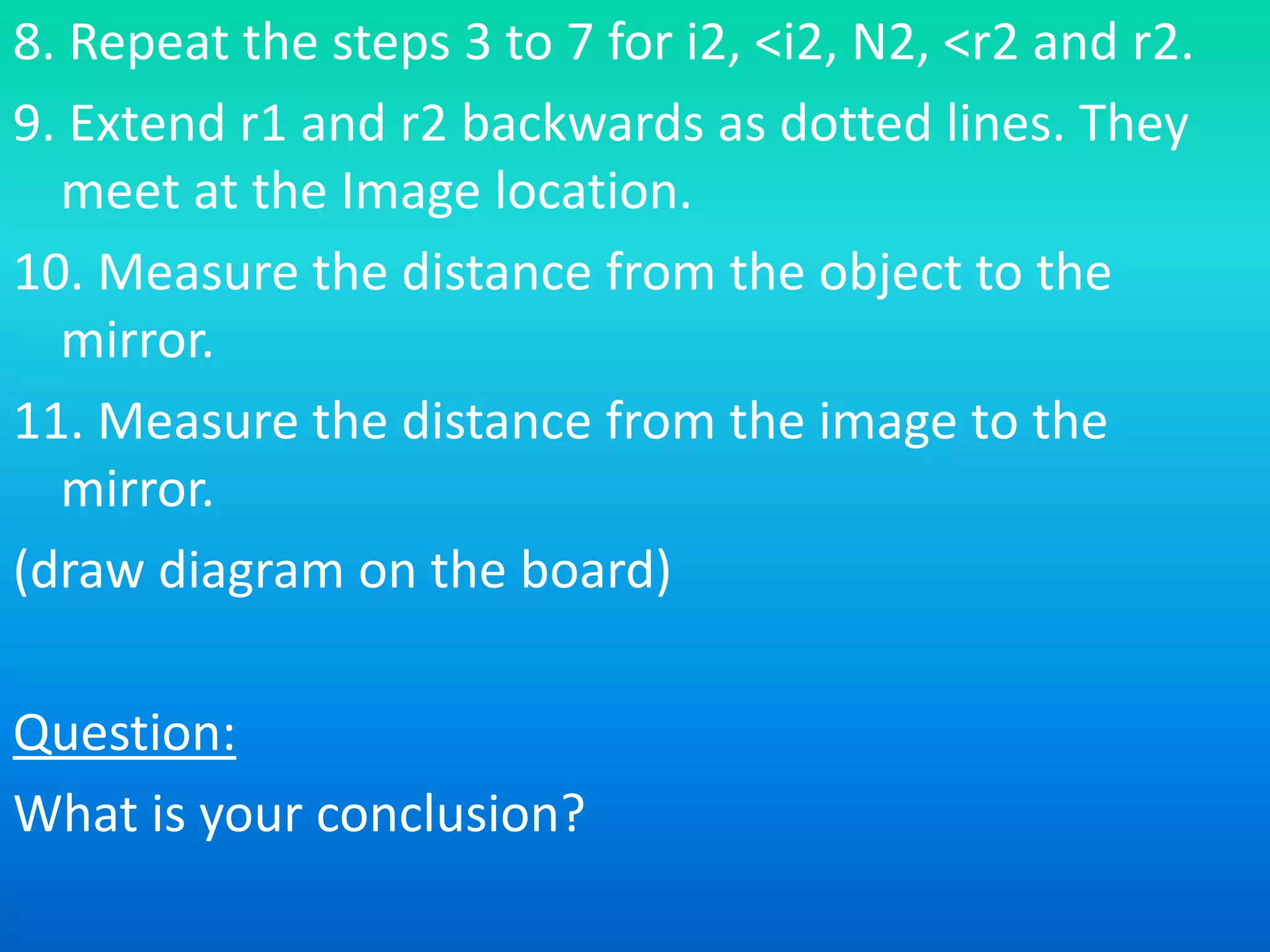 8. Repeat the steps 3 to 7 for i2, <i2, N2, <r2 and r2.
9. Extend r1 and r2 backwards as dotted lines. They
meet at the Image location.
10. Measure the distance from the object to the
mirror.
11. Measure the distance from the image to the
mirror.
(draw diagram on the board)
Question:
What is your conclusion?
 