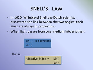 SNELL’S LAW
• In 1620, Willebrord Snell the Dutch scientist
discovered the link between the two angles: their
sines are always in proportion.
• When light passes from one medium into another:
sin i is a constant
sin r
That is:
refractive index = sin i
sin r
 