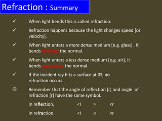 Refraction : Summary
 When light bends this is called refraction.
 Refraction happens because the light changes speed [or
velocity].
 When light enters a more dense medium [e.g. glass], it
bends towards the normal.
 When light enters a less dense medium [e.g. air], it
bends away from the normal.
 If the incident ray hits a surface at 0º, no
refraction occurs.
 Remember that the angle of reflection [r] and angle of
refraction [r] have the same symbol.
In reflection, <I = <r
In refraction, <I  <r
 