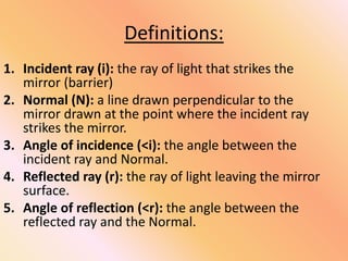 Definitions:
1. Incident ray (i): the ray of light that strikes the
mirror (barrier)
2. Normal (N): a line drawn perpendicular to the
mirror drawn at the point where the incident ray
strikes the mirror.
3. Angle of incidence (<i): the angle between the
incident ray and Normal.
4. Reflected ray (r): the ray of light leaving the mirror
surface.
5. Angle of reflection (<r): the angle between the
reflected ray and the Normal.
 