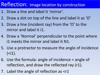1. Draw a line and label it ‘mirror’.
2. Draw a dot on top of the line and label it as ‘O’
3. Draw a line (incident ray) from the ‘O’ to the
mirror and label it i1.
4. Draw a ‘Normal’ perpendicular to the point where
i1 meets the mirror and label it N1.
5. Use a protractor to measure the angle of incidence
(<i1).
6. Use the formula: angle of incidence = angle of
reflection, and draw the reflected ray (r1).
7. Label the angle of reflection as <r1
Reflection: Image location by construction
 