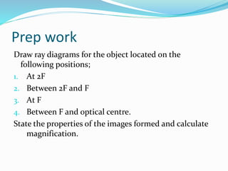 Prep work
Draw ray diagrams for the object located on the
following positions;
1. At 2F
2. Between 2F and F
3. At F
4. Between F and optical centre.
State the properties of the images formed and calculate
magnification.
 