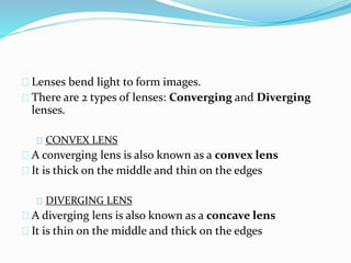 Lenses bend light to form images.
There are 2 types of lenses: Converging and Diverging
lenses.
CONVEX LENS
A converging lens is also known as a convex lens
It is thick on the middle and thin on the edges
DIVERGING LENS
A diverging lens is also known as a concave lens
It is thin on the middle and thick on the edges
 