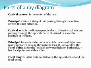 Parts of a ray diagram
Optical centre: is the center of the lens.
Principal axis: is a straight line passing through the optical
centre. It is not refracted.
Optical axis: is the line perpendicular to the principal axis and
passing through the optical centre. It is used to show the
position of the lens.
Principal focus: it is the point at which the rays of light meet
(converge) after passing through the lens. It is also called the
Focal point. Since the lens can converge light on both sides, it
has focal points on either sides.
Focal length: is the distance between the optical center and the
focal point.
 