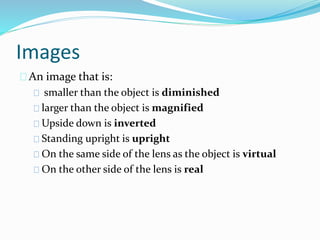 Images
An image that is:
smaller than the object is diminished
larger than the object is magnified
Upside down is inverted
Standing upright is upright
On the same side of the lens as the object is virtual
On the other side of the lens is real
 