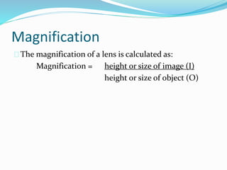Magnification
The magnification of a lens is calculated as:
Magnification = height or size of image (I)
height or size of object (O)
 