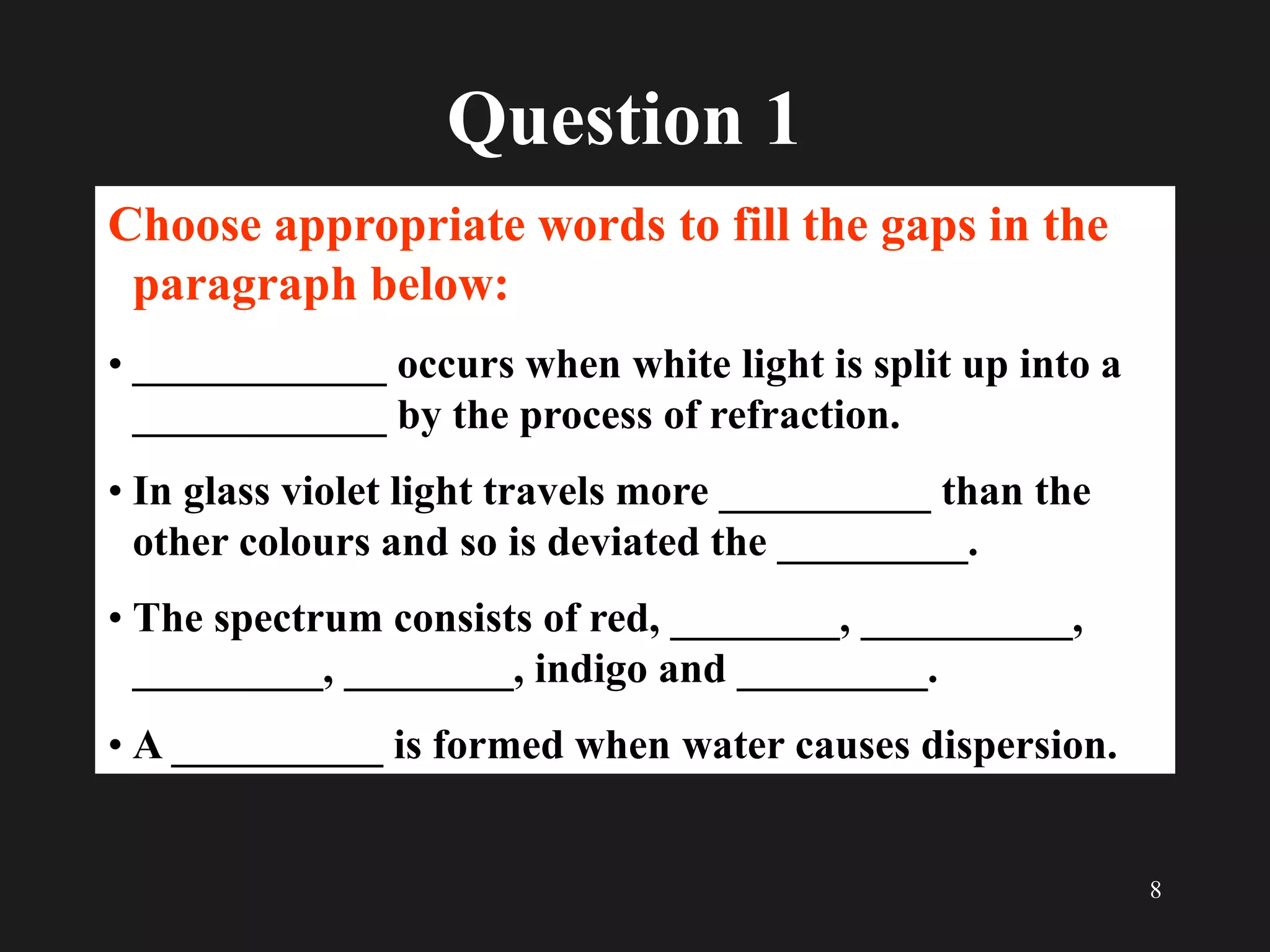 8
Question 1
Choose appropriate words to fill the gaps in the
paragraph below:
• ____________ occurs when white light is split up into a
____________ by the process of refraction.
• In glass violet light travels more __________ than the
other colours and so is deviated the _________.
• The spectrum consists of red, ________, __________,
_________, ________, indigo and _________.
• A __________ is formed when water causes dispersion.