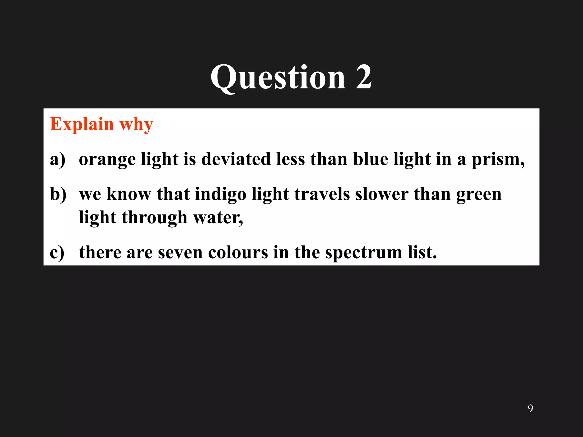 9
Question 2
Explain why
a) orange light is deviated less than blue light in a prism,
b) we know that indigo light travels slower than green
light through water,
c) there are seven colours in the spectrum list.