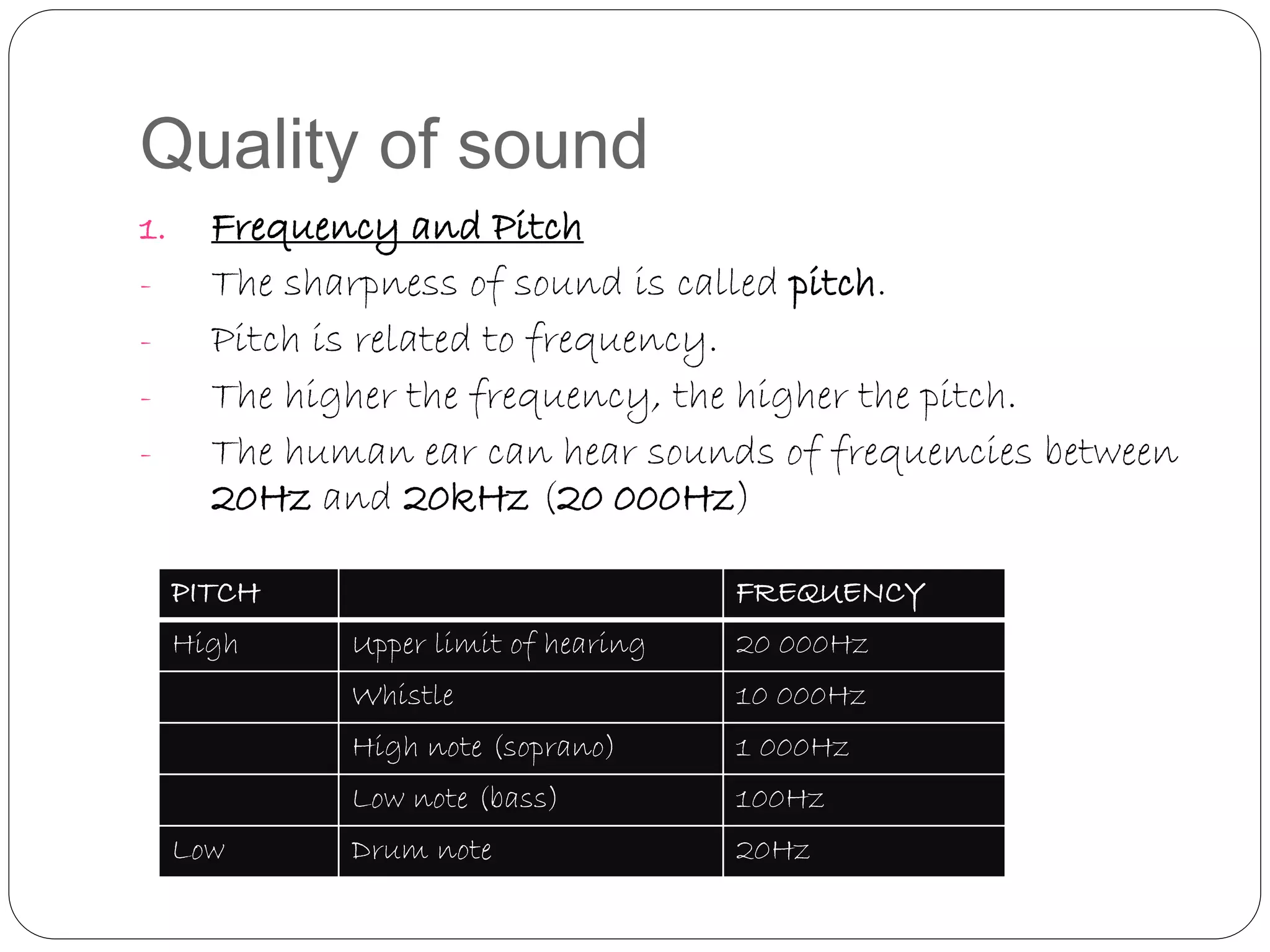Quality of sound
1. Frequency and Pitch
- The sharpness of sound is called pitch.
- Pitch is related to frequency.
- The higher the frequency, the higher the pitch.
- The human ear can hear sounds of frequencies between
20Hz and 20kHz (20 000Hz)
PITCH FREQUENCY
High Upper limit of hearing 20 000Hz
Whistle 10 000Hz
High note (soprano) 1 000Hz
Low note (bass) 100Hz
Low Drum note 20Hz
 