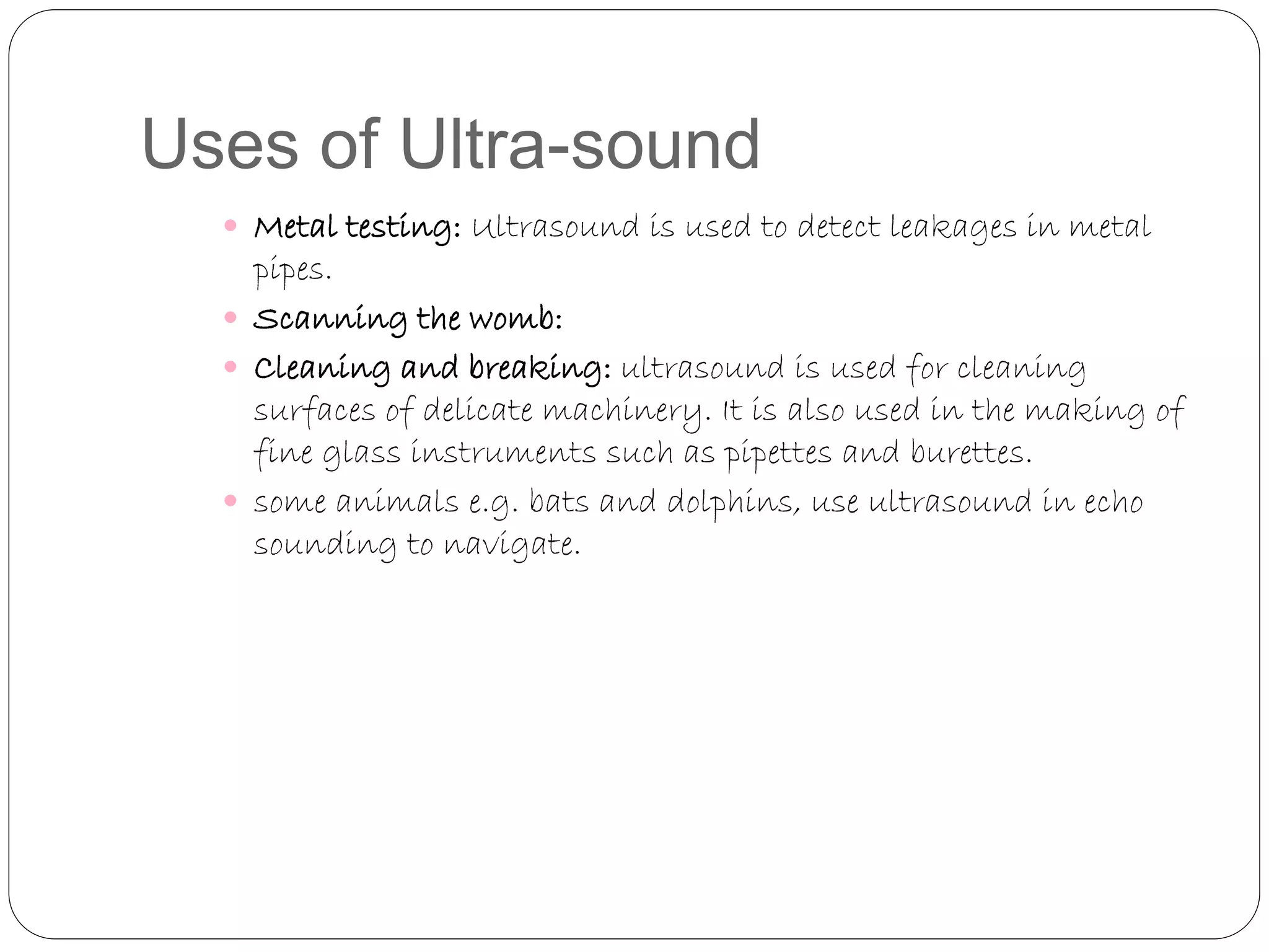 Uses of Ultra-sound
 Metal testing: Ultrasound is used to detect leakages in metal
pipes.
 Scanning the womb:
 Cleaning and breaking: ultrasound is used for cleaning
surfaces of delicate machinery. It is also used in the making of
fine glass instruments such as pipettes and burettes.
 some animals e.g. bats and dolphins, use ultrasound in echo
sounding to navigate.
 