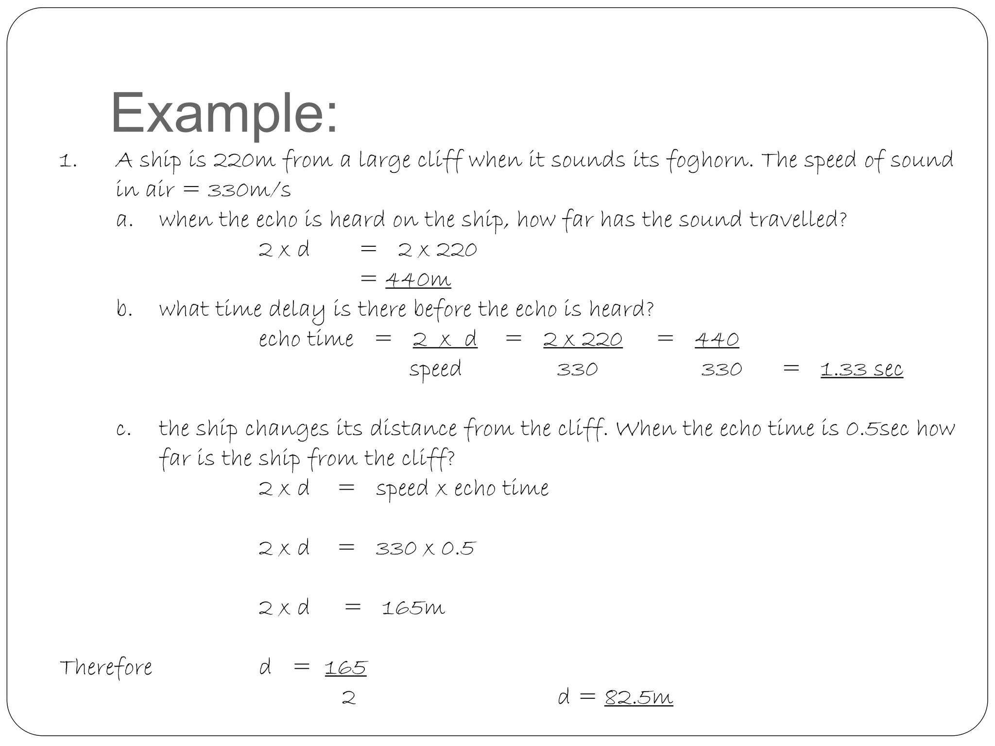Example:
1. A ship is 220m from a large cliff when it sounds its foghorn. The speed of sound
in air = 330m/s
a. when the echo is heard on the ship, how far has the sound travelled?
2 x d = 2 x 220
= 440m
b. what time delay is there before the echo is heard?
echo time = 2 x d = 2 x 220 = 440
speed 330 330 = 1.33 sec
c. the ship changes its distance from the cliff. When the echo time is 0.5sec how
far is the ship from the cliff?
2 x d = speed x echo time
2 x d = 330 x 0.5
2 x d = 165m
Therefore d = 165
2 d = 82.5m
 