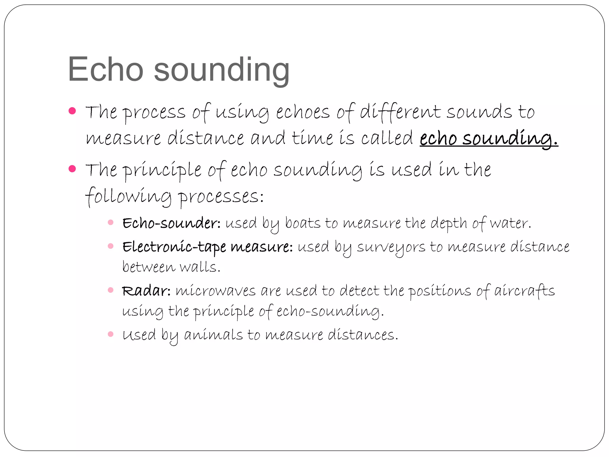 Echo sounding
 The process of using echoes of different sounds to
measure distance and time is called echo sounding.
 The principle of echo sounding is used in the
following processes:
 Echo-sounder: used by boats to measure the depth of water.
 Electronic-tape measure: used by surveyors to measure distance
between walls.
 Radar: microwaves are used to detect the positions of aircrafts
using the principle of echo-sounding.
 Used by animals to measure distances.
 