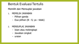 Bentuk EvaluasiTertulis
Memilih dan Mensuplai jawaban
1. MEMILIH JAWABAN
- Pilihan ganda
- Dua pilihan (B - S; ya - tidak)
2. MENSUPLAI JAWABAN
- Isian atau melengkapi
- Jawaban singkat
- uraian
 