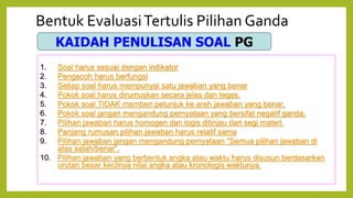 Bentuk EvaluasiTertulis Pilihan Ganda
KAIDAH PENULISAN SOAL PG
1. Soal harus sesuai dengan indikator
2. Pengecoh harus berfungsi
3. Setiap soal harus mempunyai satu jawaban yang benar
4. Pokok soal harus dirumuskan secara jelas dan tegas.
5. Pokok soal TIDAK memberi petunjuk ke arah jawaban yang benar.
6. Pokok soal jangan mengandung pernyataan yang bersifat negatif ganda.
7. Pilihan jawaban harus homogen dan logis ditinjau dari segi materi.
8. Panjang rumusan pilihan jawaban harus relatif sama
9. Pilihan jawaban jangan mengandung pernyataan “Semua pilihan jawaban di
atas salah/benar”.
10. Pilihan jawaban yang berbentuk angka atau waktu harus disusun berdasarkan
urutan besar kecilnya nilai angka atau kronologis waktunya.
 