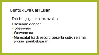 Bentuk Evaluasi Lisan
•Disebut juga non tes evaluasi
•Dilakukan dengan :
• observasi
•Wawancara
•Memcatat track record peserta didik selama
proses pembelajaran
 