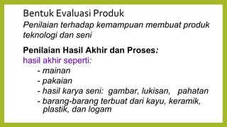 Bentuk Evaluasi Produk
Penilaian terhadap kemampuan membuat produk
teknologi dan seni
Penilaian Hasil Akhir dan Proses:
hasil akhir seperti:
- mainan
- pakaian
- hasil karya seni: gambar, lukisan, pahatan
- barang-barang terbuat dari kayu, keramik,
plastik, dan logam
 