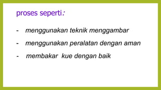 proses seperti:
- menggunakan teknik menggambar
- menggunakan peralatan dengan aman
- membakar kue dengan baik
 